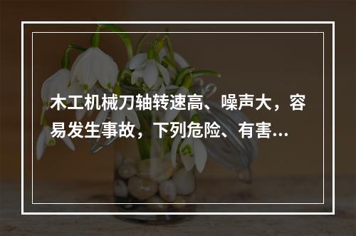 木工机械刀轴转速高、噪声大，容易发生事故，下列危险、有害因素