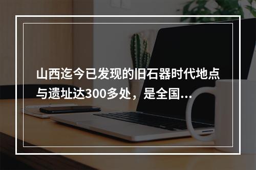 山西迄今已发现的旧石器时代地点与遗址达300多处，是全国数量