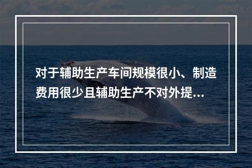 对于辅助生产车间规模很小、制造费用很少且辅助生产不对外提供产