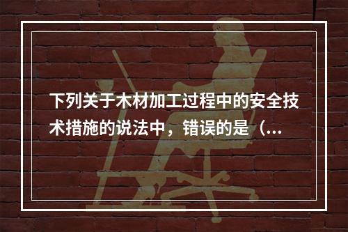 下列关于木材加工过程中的安全技术措施的说法中，错误的是（）。