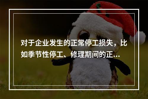 对于企业发生的正常停工损失，比如季节性停工、修理期间的正常停