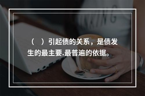 （　）引起债的关系，是债发生的最主要.最普遍的依据。