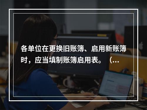 各单位在更换旧账簿、启用新账簿时，应当填制账簿启用表。（ ）