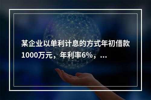 某企业以单利计息的方式年初借款1000万元，年利率6%，每年