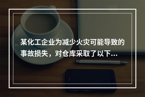 某化工企业为减少火灾可能导致的事故损失，对仓库采取了以下安全