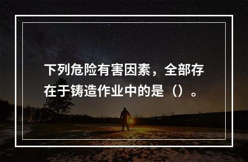 下列危险有害因素，全部存在于铸造作业中的是（）。