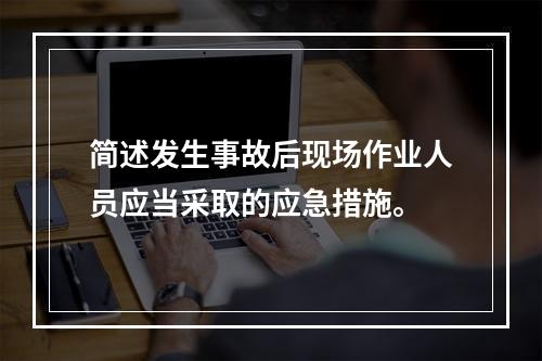 简述发生事故后现场作业人员应当采取的应急措施。