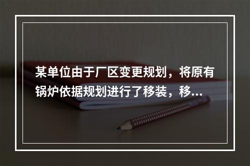 某单位由于厂区变更规划，将原有锅炉依据规划进行了移装，移装后