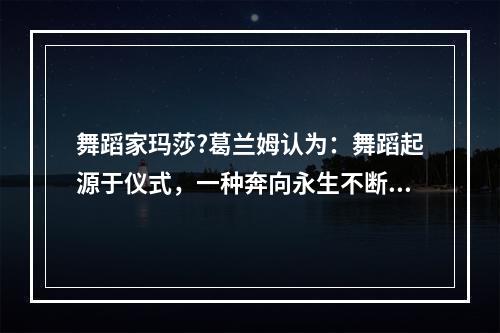 舞蹈家玛莎?葛兰姆认为：舞蹈起源于仪式，一种奔向永生不断的冲