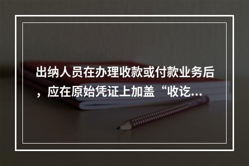 出纳人员在办理收款或付款业务后，应在原始凭证上加盖“收讫”或