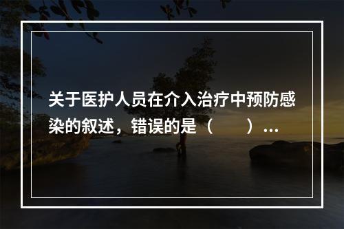 关于医护人员在介入治疗中预防感染的叙述，错误的是（　　）。