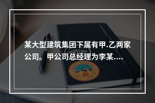 某大型建筑集团下属有甲.乙两家公司。甲公司总经理为李某.常务