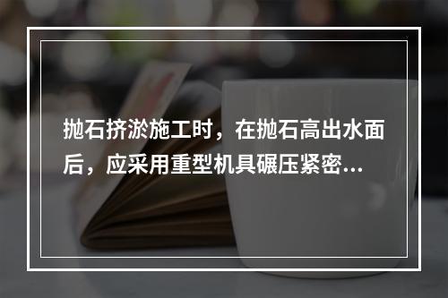 抛石挤淤施工时，在抛石高出水面后，应采用重型机具碾压紧密，