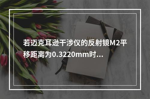 若迈克耳逊干涉仪的反射镜M2平移距离为0.3220mm时，测