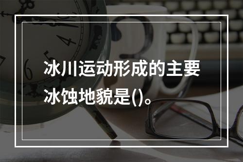 冰川运动形成的主要冰蚀地貌是()。