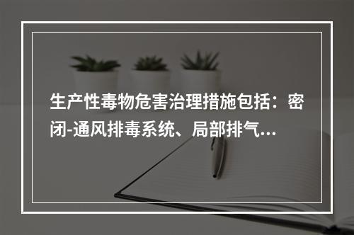 生产性毒物危害治理措施包括：密闭-通风排毒系统、局部排气罩、