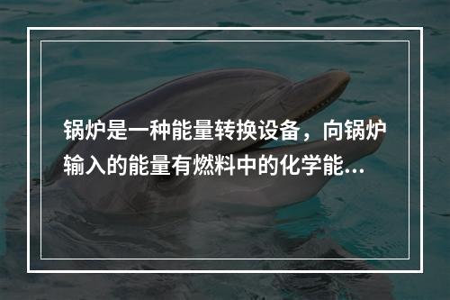 锅炉是一种能量转换设备，向锅炉输入的能量有燃料中的化学能、电