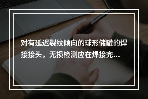 对有延迟裂纹倾向的球形储罐的焊接接头，无损检测应在焊接完成（