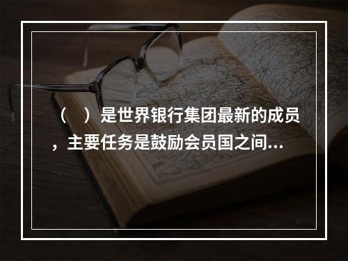 （　）是世界银行集团最新的成员，主要任务是鼓励会员国之间，尤