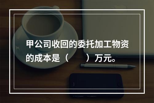 甲公司收回的委托加工物资的成本是（　　）万元。