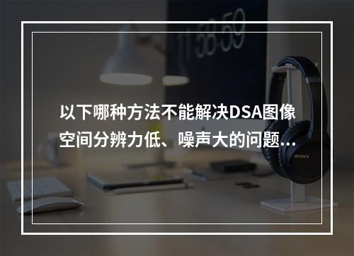 以下哪种方法不能解决DSA图像空间分辨力低、噪声大的问题？（