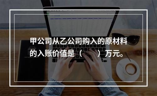 甲公司从乙公司购入的原材料的入账价值是（　　）万元。