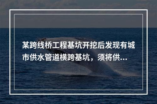 某跨线桥工程基坑开挖后发现有城市供水管道横跨基坑，须将供水管