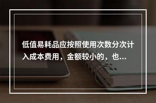 低值易耗品应按照使用次数分次计入成本费用，金额较小的，也可以