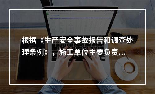 根据《生产安全事故报告和调查处理条例》，施工单位主要负责人在