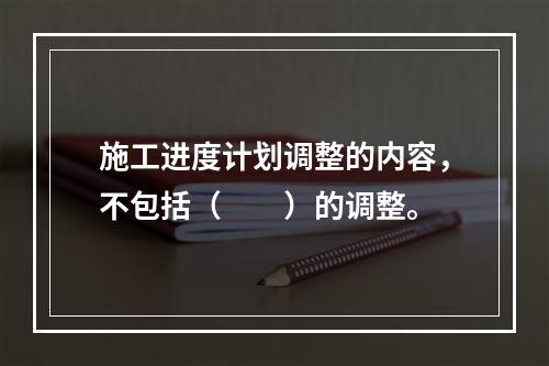 施工进度计划调整的内容，不包括（　　）的调整。