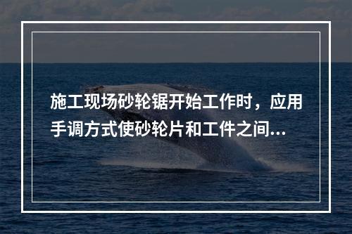 施工现场砂轮锯开始工作时，应用手调方式使砂轮片和工件之间留