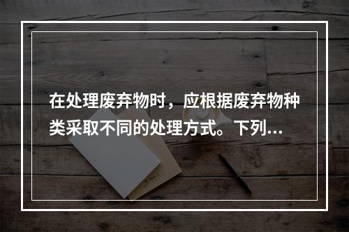 在处理废弃物时，应根据废弃物种类采取不同的处理方式。下列关于