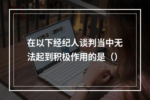 在以下经纪人谈判当中无法起到积极作用的是（）