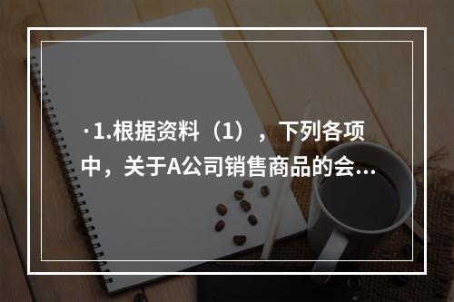 ·1.根据资料（1），下列各项中，关于A公司销售商品的会计处