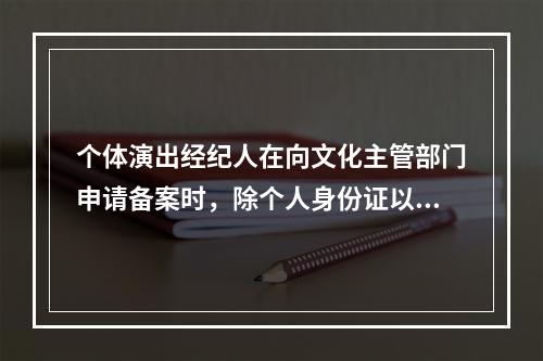 个体演出经纪人在向文化主管部门申请备案时，除个人身份证以外，