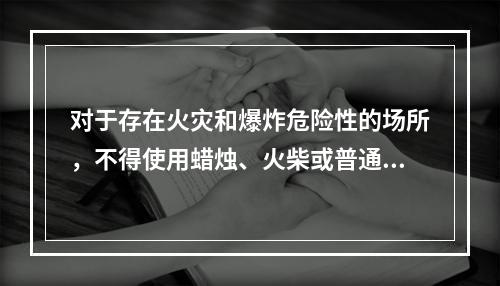 对于存在火灾和爆炸危险性的场所，不得使用蜡烛、火柴或普通灯具