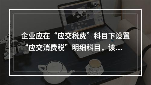 企业应在“应交税费”科目下设置“应交消费税”明细科目，该科目