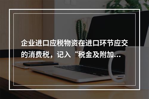 企业进口应税物资在进口环节应交的消费税，记入“税金及附加”科