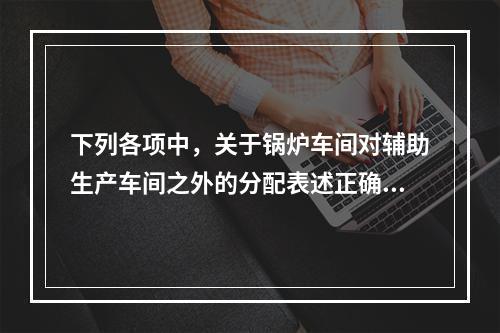 下列各项中，关于锅炉车间对辅助生产车间之外的分配表述正确的是