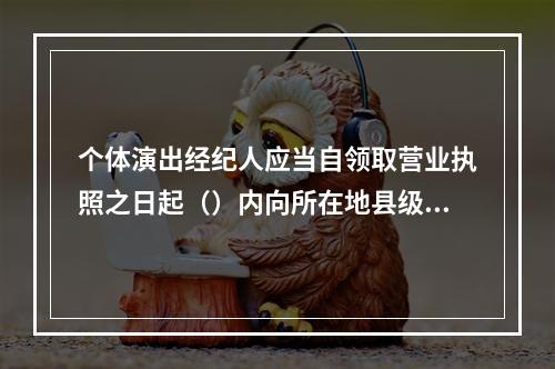 个体演出经纪人应当自领取营业执照之日起（）内向所在地县级人民