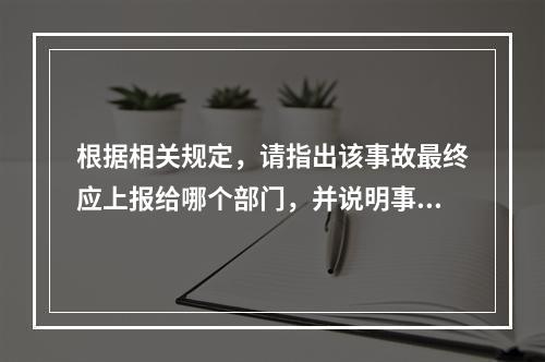 根据相关规定，请指出该事故最终应上报给哪个部门，并说明事故调