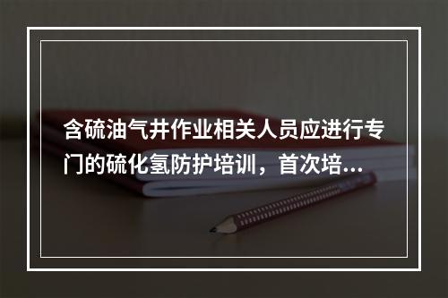 含硫油气井作业相关人员应进行专门的硫化氢防护培训，首次培训时