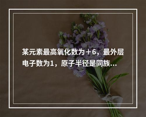 某元素最高氧化数为＋6，最外层电子数为1，原子半径是同族元素