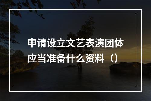 申请设立文艺表演团体应当准备什么资料（）