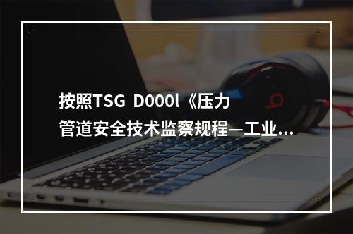 按照TSG  D000l《压力管道安全技术监察规程—工业管道