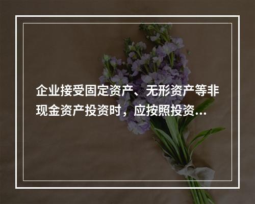 企业接受固定资产、无形资产等非现金资产投资时，应按照投资合同