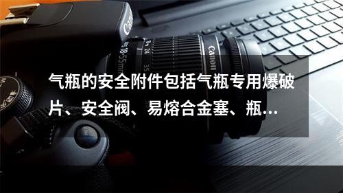 气瓶的安全附件包括气瓶专用爆破片、安全阀、易熔合金塞、瓶阀、