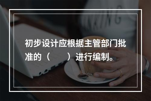 初步设计应根据主管部门批准的（　　）进行编制。