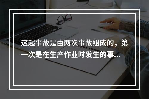 这起事故是由两次事故组成的，第一次是在生产作业时发生的事故，