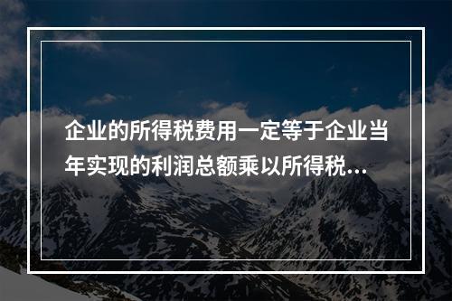 企业的所得税费用一定等于企业当年实现的利润总额乘以所得税税率